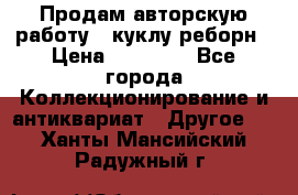 Продам авторскую работу - куклу-реборн › Цена ­ 27 000 - Все города Коллекционирование и антиквариат » Другое   . Ханты-Мансийский,Радужный г.